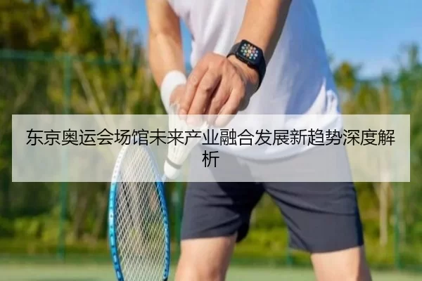 东京奥运会场馆未来产业融合发展新趋势深度解析