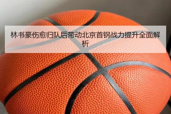 林书豪伤愈归队后带动北京首钢战力提升全面解析