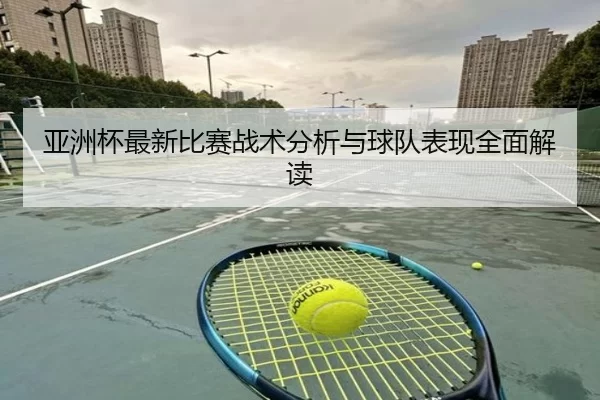 亚洲杯最新比赛战术分析与球队表现全面解读